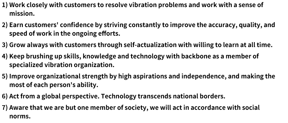 1) We will work closely with our customers to resolve vibration problems and work with a sense of mission in mind. 2) We constantly strive to improve the accuracy, quality, and the speed of work in our ongoing efforts to earn the trust of our customers. 3) We will always grow with our customers through self-fulfillment without forgetting to learn in the process. 4) We deeply internalize our role as a specialized vibration organization and are constantly working to improve our knowledge, technology, and skills. 5) We have high aspirations and independence, and make the most of each person's ability to improve organizational strength. 6) Technology transcends national borders. We will act from a global perspective. 7) Aware that we are but one member of society, we will act in accordance with social norms.