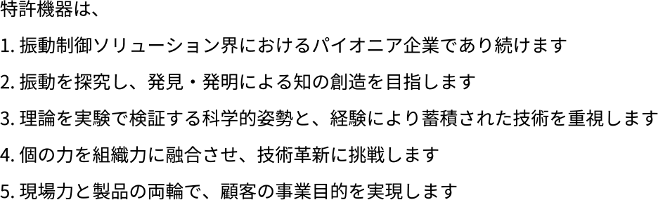 特許機器は、振動制御ソリューション界におけるパイオニア企業であり続けます。振動を探究し、発見・発明による知の創造を目指します。理論を実験で検証する科学的姿勢と、経験により蓄積された技術を重視します。個の力を組織力に融合させ、技術革新に挑戦します。現場力と製品の両輪で、顧客の事業目的を実現します。
