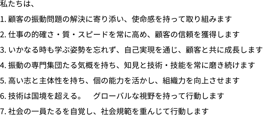 私たちは、顧客の振動問題の解決に寄り添い、使命感を持って取り組みます。仕事の的確さ・質・スピードを常に高め、顧客の信頼を獲得します。いかなる時も学ぶ姿勢を忘れず、自己実現を通じ、顧客と共に成長します。振動の専門集団たる気概を持ち、知見と技術・技能を常に磨き続けます。高い志と主体性を持ち、個の能力を活かし、組織力を向上させます。技術は国境を超える。グローバルな視野を持って行動します。社会の一員たるを自覚し、社会規範を重んじて行動します。